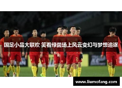 国足小品大联欢 笑看绿茵场上风云变幻与梦想追逐