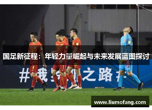 国足新征程：年轻力量崛起与未来发展蓝图探讨