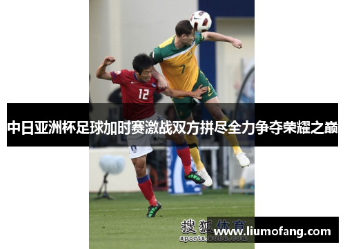 中日亚洲杯足球加时赛激战双方拼尽全力争夺荣耀之巅