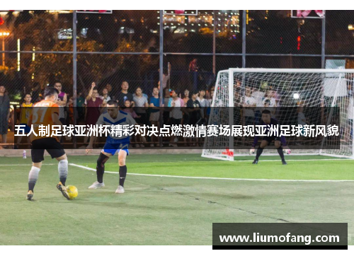 五人制足球亚洲杯精彩对决点燃激情赛场展现亚洲足球新风貌