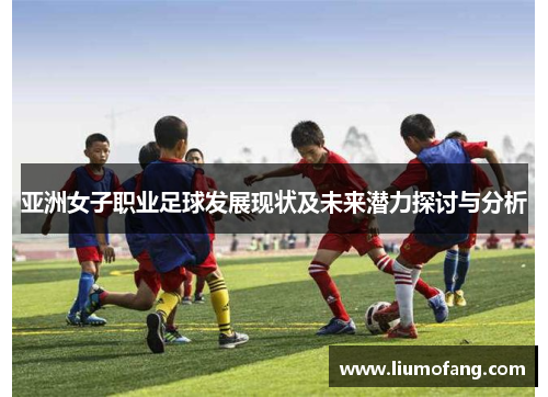 亚洲女子职业足球发展现状及未来潜力探讨与分析