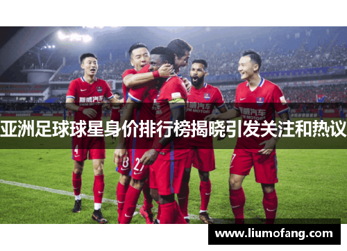 亚洲足球球星身价排行榜揭晓引发关注和热议